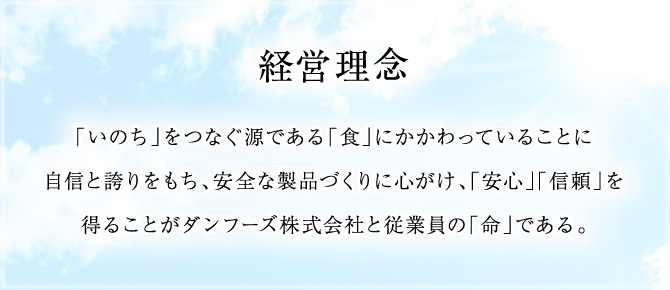 経営理念：「いのち」をつなぐ源である「食」にかかわっていることに自信と誇りをもち、安全な製品づくりに心がけ、「安心」「信頼」を得ることがダンフーズ株式会社と従業員の「命」である。